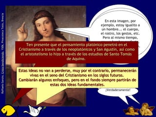 A todo esto los historiadores le han llamado  RENACIMIENTO , porque implica el renacer de muchas ideas a la vez:  el individualismo, el humanismo, la racionalización del mundo y la cultura grecorromana. Raffaelo Sanzio,  Cristo bendiciendo , 1506, Pinacoteca Tosio, Brescia Pero Jefe, aquí hay muy pocas cosas originales. Puede ser... pero el cómo usan todas esas ideas es lo original. ¿No han pensado que tenemos a Platón y a Aristóteles dándose la mano? Por un lado, se idealizan las cosas y por el otro, se hace énfasis en la observación de la  realidad  para conocerla. ¡Verdaderamente! En esta imagen, por ejemplo, estoy igualito a un hombre... el cuerpo, el rostro, los gestos, etc. Pero al mismo tiempo, soy un hombre  perfecto ,  idealizado  en sus formas, proporciones, etc. Ten presente que el pensamiento platónico penetró en el Cristianismo a través de los neoplatónicos y San Agustín, así como el aristotelismo lo hizo a través de los estudios de Santo Tomás  de Aquino.  Estas ideas no van a perderse, muy por el contrario, permanecerán vivas en el seno del Cristianismo en los siglos futuros.  Cambiarán algunos enfoques, pero en el fondo siempre partirán de estas dos ideas fundamentales. 