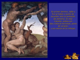 En primer término, Adán y Eva se hallan a punto de  sucumbir ante la tentación  del demonio. En este  instante, ambos son dos criaturas hermosas, puros de corazón, y sus rostros así lo reflejan. 