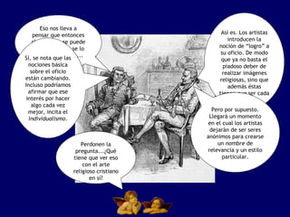 Eso nos lleva a pensar que entonces ahora nadie se puede dormir, porque se lo lleva la corriente... simplemente. Así es. Los artistas introducen la noción de “logro” a su oficio. De modo que ya no basta el piadoso deber de realizar imágenes religiosas, sino que además éstas tienen que ser cada vez mejores. Sí, se nota que las nociones básica sobre el oficio están cambiando. Incluso podríamos afirmar que ese interés por hacer algo cada vez mejor, incita el  individualismo . Pero por supuesto. Llegará un momento en el cual los artistas dejarán de ser seres anónimos para crearse un  nombre  de relevancia y un estilo particular. Perdonen la pregunta...¿Qué tiene que ver eso con el arte religioso cristiano en sí? 