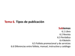 Tema 6. Tipos de publicación
                                                     Subtemas
                                                         6.1 Libro
                                                      6.2 Revista
                                                    6.3 Periódico
                                                      6.4 Boletín
                          6.5 Folleto promocional y de servicios
    6.6 Diferencias entre folleto, manual, instructivo y catálogo
 