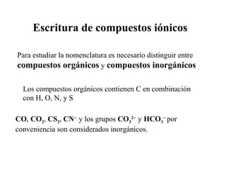 Escritura de compuestos iónicos

Para estudiar la nomenclatura es necesario distinguir entre
compuestos orgánicos y compuestos inorgánicos

  Los compuestos orgánicos contienen C en combinación
  con H, O, N, y S

CO, CO2, CS2, CN− y los grupos CO32− y HCO3− por
conveniencia son considerados inorgánicos.
 
