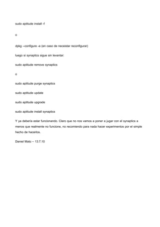 sudo aptitude install -f 
o 
dpkg --configure -a (en caso de neceistar reconfigurar) 
luego si synaptics sigue sin levantar: 
sudo aptitude remove synaptics 
o 
sudo aptitude purge synaptics 
sudo aptitude update 
sudo aptitude upgrade 
sudo aptitude install synaptics 
Y ya debería estar funcionando. Claro que no nos vamos a poner a jugar con el synaptics a 
menos que realmente no funcione, no recomiendo para nada hacer experimentos por el simple 
hecho de hacerlos. 
Daniel Mato – 13.7.10 
