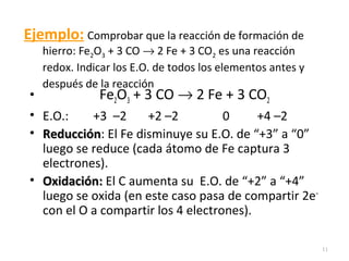 Ejemplo: Comprobar que la reacción de formación de
hierro: Fe2O3 + 3 CO → 2 Fe + 3 CO2 es una reacción
redox. Indicar los E.O. de todos los elementos antes y
después de la reacción
• Fe2O3 + 3 CO → 2 Fe + 3 CO2
• E.O.: +3 –2 +2 –2 0 +4 –2
• ReducciónReducción: El Fe disminuye su E.O. de “+3” a “0”
luego se reduce (cada átomo de Fe captura 3
electrones).
• Oxidación:Oxidación: El C aumenta su E.O. de “+2” a “+4”
luego se oxida (en este caso pasa de compartir 2e–
con el O a compartir los 4 electrones).
11
 