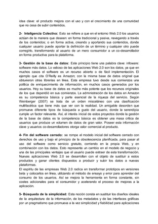 idea clave: el producto mejora con el uso y con el crecimiento de una comunidad
que no cesa de subir contenidos.
2- Inteligencia Colectiva: Esto se refiere a que en el entorno Web 2.0 los usuarios
actúan de la manera que deseen: en forma tradicional y pasiva, navegando a través
de los contenidos; o en forma activa, creando y aportando sus contenidos, donde
cualquier usuario puede aportar la definición de un término y cualquier otro puede
corregirlo, transformando al usuario de un mero consumidor a un co-desarrollador
en forma productiva para la plataforma.
3- Gestión de la base de datos: Este principio tiene una palabra clave: infoware:
software más datos. Lo valioso de las aplicaciones Web 2.0 son los datos, ya que en
muchos casos el software es un recurso abierto o de fácil implementación. El
ejemplo que cita O’Reilly es Amazon; con la misma base de datos original que
obtuvieron otras librerías en línea. Esta empresa tuvo desde sus comienzos una
política de enriquecimiento de información, en muchos casos generados por los
usuarios. Hoy su base de datos es mucho más potente que los recursos originales
de los que dependió en sus comienzos. La administración de los datos en Amazon
es su competencia básica y parte esencial de la riqueza del servicio. Según
Weinberger (2007) se trata de un orden misceláneo con una clasificación
multifacética que tiene más que ver con la realidad. Un amigable desorden que
promueve diferente tipos de búsqueda a gusto del usuario, donde la serendipia
cumple un factor relevante. Así, el interés inicial de estos proyectos donde la gestión
de la base de datos es la competencia básica es obtener una masa crítica de
usuarios que produce un volumen de datos de gran valor. Poseer esta información
clave y usuarios co-desarrolladores otorga valor comercial al producto.
4- Fin del software cerrado: se rompe el modelo inicial del software cerrado con
derechos de uso y bajo el principio de la obsolescencia planificada, para pasar al
uso del software como servicio gratuito, corriendo en la propia Web, y en
combinación con los datos. Esto representa un cambio en el modelo de negocio y
una de las principales ventajas que el usuario puede extraer de esta transformación.
Nuevas aplicaciones Web 2.0 se desarrollan con el objeto de sustituir a estos
productos y ganar clientes dispuestos a producir y subir los datos a nuevas
plataformas.
El espíritu de las empresas Web 2.0 radica en transformar prototipos en versiones
beta y colocarlos en línea, utilizando el método de ensayo y error para aprender del
consumo de los usuarios. Así se mejora la herramienta en forma constante, sin
costes adicionales para el consumidor y acelerando el proceso de mejoras a la
aplicación.
5- Búsqueda de la simplicidad: Esta noción consta en sustituir los diseños ideales
de la arquitectura de la información, de los metadatos y de las interfaces gráficas
por un pragmatismo que promueva a la vez simplicidad y fiabilidad para aplicaciones
 