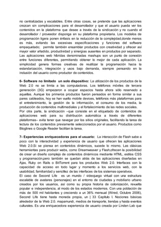no centralizadas y escalables. Entre otras cosas, se pretende que las aplicaciones
crezcan sin complicaciones para el desarrollador y que el usuario pueda ver los
contenidos en la plataforma que desee a través de la sindicación y no cuando el
desarrollador / proveedor disponga en su plataforma propietaria. Los modelos de
programación ligera ponen énfasis en la reducción de la complejidad,donde menos
es más, evitando las excesivas especificaciones y funciones del software
empaquetado; permite también ensamblar productos con creatividad y ofrecer así
mayor valor añadido, productividad y sinergias ausentes en productos por separado.
Las aplicaciones web híbridas denominadas mashups son un punto de conexión
entre funciones diferentes, permitiendo obtener lo mejor de cada aplicación. La
simplicidad genera formas creativas de reutilizar la programación hacia la
estandarización, integración y usos bajo demanda, siempre pensando en la
inclusión del usuario como productor de contenidos.
6- Software no limitado un solo dispositivo: La utilización de los productos de la
Web 2.0 no se limita a las computadoras. Los teléfonos móviles de tercera
generación (3G) empezaron a ocupar espacios hasta ahora sólo reservado a
aquellas. Aunque los primeros productos fueron pensados en forma similar a sus
pares cableados, hoy se han vuelto mobile devices, teléfonos más plataformas para
el entretenimiento, la gestión de la información, el consumo de los media, la
producción de contenidos multimediales y el fortalecimiento de las redes sociales.
Por otra parte, la sindicación –que consiste en el etiquetado de contenidos de
aplicaciones web para su distribución automática a través de diferentes
plataformas– evita tener que navegar por los sitios originales, facilitando la tarea de
lectura de los contenidos previamente seleccionados por el usuario. Productos como
Bloglines o Google Reader facilitan la tarea.
7- Experiencias enriquecedoras para el usuario: La interacción de Flash sabe a
poco con la interactividad y experiencia de usuario que ofrecen las aplicaciones
Web 2.0.Si se piensa en contenidos dinámicos, sucede lo mismo. Las clásicas
herramientas para producir webs, como Dreamweaver y Flash,ofrecen la posibilidad
de crear un diseño complejo de contenidos dinámicos mediante HTML, estilos CSS
y programación,pero también se quedan atrás de las aplicaciones diseñadas en
Ajax, Ruby on Rails o BitTorrent para los productos Web 2.0. Interfaces con la
capacidad de acceso en todo lugar y momento a los servicios web, con la
usabilidad, familiaridad y sencillez de las interfaces de los sistemas operativos.
El caso de Second Life es un mundo / videojuego virtual con una estructura
escalable de avatares (personajes) en el entorno de ciudades y mobiliario urbano
creados por los usuarios, así como su propia historia de colonización, revuelta
popular e independencia, al modo de los estados modernos. Con una población de
más de 500 mil habitantes y creciendo a un 36% mensual (Wired, Octubre 2006),
Second Life tiene hasta moneda propia, un | 33 Capítulo I. Nociones básicas
alrededor de la Web 2.0. mapamundi, medios de transporte, tiendas y hasta eventos
culturales. Es una enriquecedora experiencia de usuario creada por Linden Lab que
 