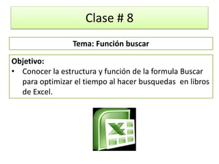 Clase # 8
Objetivo:
• Conocer la estructura y función de la formula Buscar
para optimizar el tiempo al hacer busquedas en libros
de Excel.
Tema: Función buscar
 