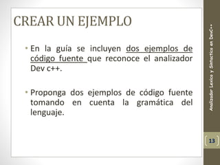 CREAR UN EJEMPLO
• En la guía se incluyen dos ejemplos de
código fuente que reconoce el analizador
Dev c++.
• Proponga dos ejemplos de código fuente
tomando en cuenta la gramática del
lenguaje.
AnalizadorLexicoySintacticoenDevC++
13
 