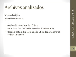 Archivos analizados
Archivo Lexico.h
Archivo Sintactico.h
• Analizar la estructura de código.
• Determinar las funciones o clases implementadas.
• Deduzca el tipo de programación utilizada para lograr el
análisis sintáctico.
AnalizadorLexicoySintacticoenDevC++
5
 