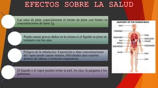 Las sales de plata ,especialmente el nitrato de plata ,son letales en
concentraciones de hasta 2g
Puede causar graves daños en la córnea si el líquido se pone en
contacto con los ojos.
Peligros de la inhalación: Exposición a altas concentraciones
del vapor puede causar mareos, dificultades para respirar,
dolores de cabeza o irritación respiratoria.
El líquido o el vapor pueden irritar la piel, los ojos, la garganta o los
pulmones.
 