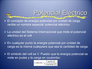 Potencial Eléctrico
 El concepto de energía potencial por unidad de carga
recibe un nombre especial: potencial eléctrico
 La unidad del Sistema Internacional que mide el potencial
eléctrico es el volt
 En cualquier punto la energía potencial por unidad de
carga es la misma cualquiera que sea la cantidad de carga.
 El símbolo del volt es V. Puesto que la energía potencial se
mide en joules y la carga en coulombs:
 
