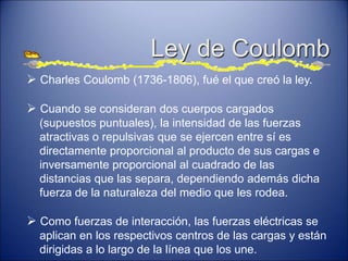 Ley de Coulomb
 Charles Coulomb (1736-1806), fué el que creó la ley.
 Cuando se consideran dos cuerpos cargados
(supuestos puntuales), la intensidad de las fuerzas
atractivas o repulsivas que se ejercen entre sí es
directamente proporcional al producto de sus cargas e
inversamente proporcional al cuadrado de las
distancias que las separa, dependiendo además dicha
fuerza de la naturaleza del medio que les rodea.
 Como fuerzas de interacción, las fuerzas eléctricas se
aplican en los respectivos centros de las cargas y están
dirigidas a lo largo de la línea que los une.
 