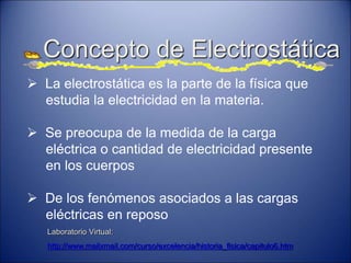 Concepto de Electrostática
 La electrostática es la parte de la física que
estudia la electricidad en la materia.
 Se preocupa de la medida de la carga
eléctrica o cantidad de electricidad presente
en los cuerpos
 De los fenómenos asociados a las cargas
eléctricas en reposo
Laboratorio Virtual:
http://www.mailxmail.com/curso/excelencia/historia_fisica/capitulo6.htm
 