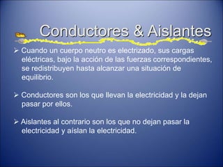 Conductores & Aislantes
 Cuando un cuerpo neutro es electrizado, sus cargas
eléctricas, bajo la acción de las fuerzas correspondientes,
se redistribuyen hasta alcanzar una situación de
equilibrio.
 Conductores son los que llevan la electricidad y la dejan
pasar por ellos.
 Aislantes al contrario son los que no dejan pasar la
electricidad y aíslan la electricidad.
 