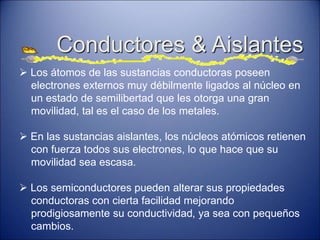  Los átomos de las sustancias conductoras poseen
electrones externos muy débilmente ligados al núcleo en
un estado de semilibertad que les otorga una gran
movilidad, tal es el caso de los metales.
 En las sustancias aislantes, los núcleos atómicos retienen
con fuerza todos sus electrones, lo que hace que su
movilidad sea escasa.
 Los semiconductores pueden alterar sus propiedades
conductoras con cierta facilidad mejorando
prodigiosamente su conductividad, ya sea con pequeños
cambios.
Conductores & Aislantes
 