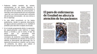 • Podemos hablar también de retrato,
omnipresente en los textos literarios y
utilizado también en los textos informativos y
de opinión de los medios de comunicación, a
menudo como presentación de una entrevista
–para dar una notícia escueta pero suficiente
del personaje entrevistado–, de una crónica o
de un reportaje.
• Es más difícil encontrarlo en los textos
publicitarios, donde la aparente descripción
de alguna persona anónima es en realidad el
pretexto para describir el objeto anunciado.
• En el retrato propiamente dicho, la operación
de aspectualización suele referirse a rasgos
físicos y morales y, por lo tanto, el tipo de
léxico que se encuentra está
fundamentalmente relacionado con
conceptos de anatomía y psicología, aunque
no sean inexistentes los retratos en los que se
obtiene la descripción del personaje con la
operación de puesta en relación: son las cosas
–el ambiente, las obras– que rodean al
personaje las que nos dicen cómo es.
 