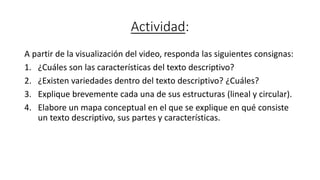 Actividad:
A partir de la visualización del video, responda las siguientes consignas:
1. ¿Cuáles son las características del texto descriptivo?
2. ¿Existen variedades dentro del texto descriptivo? ¿Cuáles?
3. Explique brevemente cada una de sus estructuras (lineal y circular).
4. Elabore un mapa conceptual en el que se explique en qué consiste
un texto descriptivo, sus partes y características.
 