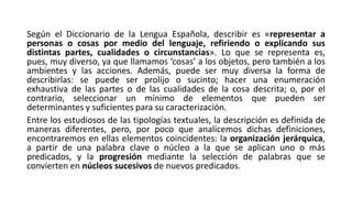 Según el Diccionario de la Lengua Española, describir es «representar a
personas o cosas por medio del lenguaje, refiriendo o explicando sus
distintas partes, cualidades o circunstancias». Lo que se representa es,
pues, muy diverso, ya que llamamos ‘cosas’ a los objetos, pero también a los
ambientes y las acciones. Además, puede ser muy diversa la forma de
describirlas: se puede ser prolijo o sucinto; hacer una enumeración
exhaustiva de las partes o de las cualidades de la cosa descrita; o, por el
contrario, seleccionar un mínimo de elementos que pueden ser
determinantes y suficientes para su caracterización.
Entre los estudiosos de las tipologías textuales, la descripción es definida de
maneras diferentes, pero, por poco que analicemos dichas definiciones,
encontraremos en ellas elementos coincidentes: la organización jerárquica,
a partir de una palabra clave o núcleo a la que se aplican uno o más
predicados, y la progresión mediante la selección de palabras que se
convierten en núcleos sucesivos de nuevos predicados.
 