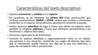 Características del texto descriptivo:
• Expresa ocurrencias y cambios en el espacio.
• En castellano, se da mediante los verbos SER (más construcción que
atribuya características) HABER o ESTAR, verbos que remiten a elementos
existentes en el espacio. Generalmente, aparecen en presente o pasado.
• Suelen aparecer adverbios de lugar o frases que ubican un espacio, como
también se emplean adjetivos y frases que atribuyen características a los
fenómenos u objetos descriptos.
• Oraciones registradoras de fenómenos.
• Consiste en explicar detallada y organizadamente cómo es un objeto,
una persona o una situación, resaltando sus rasgos de distinto tipo para
que el interlocutor pueda hacerse una idea de lo que nos referimos, a
pesar de no haberlo visto o presenciado.
 
