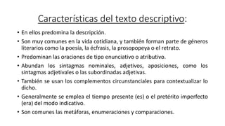 Características del texto descriptivo:
• En ellos predomina la descripción.
• Son muy comunes en la vida cotidiana, y también forman parte de géneros
literarios como la poesía, la écfrasis, la prosopopeya o el retrato.
• Predominan las oraciones de tipo enunciativo o atributivo.
• Abundan los sintagmas nominales, adjetivos, aposiciones, como los
sintagmas adjetivales o las subordinadas adjetivas.
• También se usan los complementos circunstanciales para contextualizar lo
dicho.
• Generalmente se emplea el tiempo presente (es) o el pretérito imperfecto
(era) del modo indicativo.
• Son comunes las metáforas, enumeraciones y comparaciones.
 