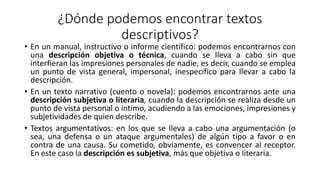 ¿Dónde podemos encontrar textos
descriptivos?
• En un manual, instructivo o informe científico: podemos encontrarnos con
una descripción objetiva o técnica, cuando se lleva a cabo sin que
interfieran las impresiones personales de nadie, es decir, cuando se emplea
un punto de vista general, impersonal, inespecífico para llevar a cabo la
descripción.
• En un texto narrativo (cuento o novela): podemos encontrarnos ante una
descripción subjetiva o literaria, cuando la descripción se realiza desde un
punto de vista personal o íntimo, acudiendo a las emociones, impresiones y
subjetividades de quien describe.
• Textos argumentativos: en los que se lleva a cabo una argumentación (o
sea, una defensa o un ataque argumentales) de algún tipo a favor o en
contra de una causa. Su cometido, obviamente, es convencer al receptor.
En este caso la descripción es subjetiva, más que objetiva o literaria.
 