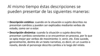 Al mismo tiempo éstas descripciones se
pueden presentar de las siguientes maneras:
• Descripción estática: cuando en la situación o sujeto descritos no
presentan cambios y pueden ser explicados mediante verbos de
estado, como ser o estar.
• Descripción dinámica: cuando la situación o sujeto descritos
presentan cambios constantes o se encuentran en proceso, por lo que
se opta mejor por verbos de movimiento: ir, venir, etc. Esto sucede,
generalmente, dentro de un texto narrativo, es decir, en un cuanto o
novela, donde el personaje descrito cambia a lo largo del relato.
 