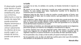 El observador puede
estar dentro o fuera
del cuadro; puede
embellecerlo, diluir
sus contornos,
deformarlo o crear la
ilusión de copia fiel;
puede presentar
objetos dinámicos o
estáticos; puede
utilizar sabiamente
los efectos de la luz;
puede sugerir un
estado de ánimo;
puede usar prosa o
verso.
La Cuello
La Cuello no se reía, no saltaba a la cuerda, no llevaba merienda ni siquiera se
peinaba.
Mi mamá no me deja, le decíamos cuando nos pedía prestadas las fibras de
brillitos. Tu casa queda muy lejos, repetíamos cuando no le dábamos la
invitación para un cumpleaños.
Sabíamos todo de ella. Qué se subía las medias cuando pasaba al frente, que
apretaba fuerte el lápiz, que no usaba colores, que guardaba los útiles en una
bolsa de súper.
Todo sabíamos. Todo. Menos que su madre se había ido cuando tenía dos años,
que su tío le subía la falda algunas tardes cuando quedaban en su casa, que
tenía un padre que tomaba mucho y que la foto que guardaba en su carterita
era la del hermano muerto en un asalto.
Ella levantaba un hombro, así, diciendo qué me importa cuando no la elegíamos
para hacer grupo y la maestra nos obligaba a incorporarla en alguno.
La misma maestra que una vez preguntó quién sabía bailar y la Cuello brilló
como una hoguera en el festival de fin de año. La misma maestra que le
regalaba crayones y le ponía Excelente a sus pruebas de lápiz apretado fuerte.
Yo era parecida a vos, le dijo un día la seño y le pasó la mano por el pelo.
Yo era parecida a vos, le dijo y le abrió los sueños para creer que ella también,
ella también un día podía ser como la seño.
Marcela Alluz
 