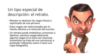 Un tipo especial de
descripción: el retrato.
- Retratar es destacar los rasgos físicos y
espirituales de una persona.
- Estos rasgos son seleccionados por el
interés afectivo y la intención del escritor.
- Un retrato puede embellecer, armonizar o
idealizar, acentuar exageradamente
algunos rasgos (si lo hace con intención
humorística se trata de una caricatura); o
pretender reflejarlos como si fuera una
copia fotográfica.
 