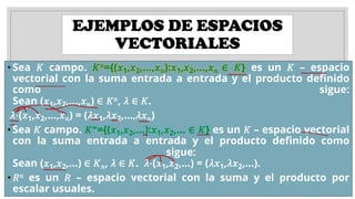 EJEMPLOS DE ESPACIOS
VECTORIALES
• Sea 𝐾 campo. 𝐾𝑛={(𝑥1,𝑥2,…,𝑥𝑛):𝑥1,𝑥2,…,𝑥𝑛 ∈ 𝐾} es un 𝐾 – espacio
vectorial con la suma entrada a entrada y el producto definido
como sigue:
Sean (𝑥1,𝑥2,…,𝑥𝑛) ∈ 𝐾𝑛, 𝜆 ∈ 𝐾.
𝜆⋅(𝑥1,𝑥2,…,𝑥𝑛) = (𝜆𝑥1,𝜆𝑥2,…,𝜆𝑥𝑛)
• Sea 𝐾 campo. 𝐾∞={(𝑥1,𝑥2,…):𝑥1,𝑥2,… ∈ 𝐾} es un 𝐾 – espacio vectorial
con la suma entrada a entrada y el producto definido como
sigue:
Sean (𝑥1,𝑥2,…) ∈ 𝐾𝑛, 𝜆 ∈ 𝐾. 𝜆⋅(𝑥1,𝑥2,…) = (𝜆𝑥1,𝜆𝑥2,…).
• 𝑅𝑛 es un 𝑅 – espacio vectorial con la suma y el producto por
escalar usuales.
 