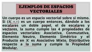 EJEMPLOS DE ESPACIOS
VECTORIALES
Un cuerpo es un espacio vectorial sobre si mismo.
Si (𝓚, +,∗) es un cuerpo entonces, dándole a los
escalares un doble papel, el de escalares y
vectores, la suma cumple las 4 propiedades de
espacios vectoriales: Asociativa, Conmutativa,
Elemento Neutro, Elemento Simétrico y el
Producto en 𝓚 es Asociativo Mixto, Distributivo
respecto a la suma y cumple la Propiedad
Modular.
 