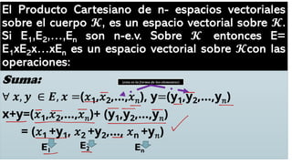 El Producto Cartesiano de n- espacios vectoriales
sobre el cuerpo 𝓚, es un espacio vectorial sobre 𝓚.
Si E1,E2,…,En son n-e.v. Sobre 𝓚 entonces E=
E1xE2x…xEn es un espacio vectorial sobre 𝓚con las
operaciones:
Suma:
∀ 𝒙, 𝒚 ∈ 𝑬, 𝒙 =(𝑥1,𝑥2,…,𝑥𝑛), y=(y1,y2,…,y𝑛)
x+y=(𝑥1,𝑥2,…,𝑥𝑛)+ (y1,y2,…,y𝑛)
= (𝑥1 +y1, 𝑥2 +y2,…, 𝑥n +y𝑛)
E1
E2 En
𝒆𝒔𝒕𝒂 𝒆𝒔 𝒍𝒂 𝒇𝒐𝒓𝒎𝒂 𝒅𝒆 𝒍𝒐𝒔 𝒆𝒍𝒆𝒎𝒆𝒏𝒕𝒐𝒔
 
