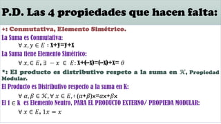 P.D. Las 4 propiedades que hacen falta:
+: Conmutativa, Elemento Simétrico.
La Suma es Conmutativa:
∀ 𝑥, 𝑦 ∈ 𝐸 ∶ x+y=y+x
La Suma tiene Elemento Simétrico:
∀ 𝑥, ∈ 𝐸, ∃ − 𝑥 ∈ 𝐸: x+(–x)=(–x)+x= 𝜃
*: El producto es distributivo respeto a la suma en 𝓚, Propiedad
Modular.
El Producto es Distributivo respecto a la suma en K:
∀ 𝛼, 𝛽 ∈ 𝒦, ∀ 𝑥 ∈ 𝐸, ∶ (𝛼+𝛽)x=𝛼x+𝛽x
El 1 ∈ k es Elemento Neutro, PARA EL PRODUCTO EXTERNO/ PROPIEDA MODULAR:
∀ 𝑥 ∈ 𝐸, 1𝑥 = 𝑥
 