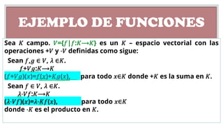 EJEMPLO DE FUNCIONES
Sea 𝐾 campo. 𝑉={𝑓|𝑓:𝐾⟶𝐾} es un 𝐾 – espacio vectorial con las
operaciones +𝑉 y ⋅𝑉 definidas como sigue:
Sean 𝑓,𝑔 ∈ 𝑉, 𝜆 ∈𝐾.
𝑓+𝑉𝑔:𝐾⟶𝐾
(𝑓+𝑉𝑔)(𝑥)=𝑓(𝑥)+𝐾𝑔(𝑥), para todo 𝑥∈𝐾 donde +𝐾 es la suma en 𝐾.
Sean 𝑓 ∈ 𝑉, 𝜆 ∈𝐾.
𝜆⋅𝑉𝑓:𝐾⟶𝐾
(𝜆⋅𝑉𝑓)(𝑥)=𝜆⋅𝐾𝑓(𝑥), para todo 𝑥∈𝐾
donde ⋅𝐾 es el producto en 𝐾.
 
