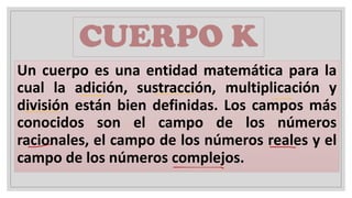 CUERPO K
Un cuerpo es una entidad matemática para la
cual la adición, sustracción, multiplicación y
división están bien definidas. Los campos más
conocidos son el campo de los números
racionales, el campo de los números reales y el
campo de los números complejos.
 