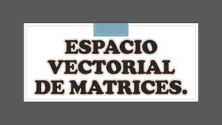 ESPACIO
VECTORIAL
DE MATRICES.
 