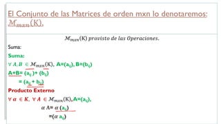El Conjunto de las Matrices de orden mxn lo denotaremos:
ℳ!"# Κ .
ℳ!"# Κ 𝑝𝑟𝑜𝑣𝑖𝑠𝑡𝑜 𝑑𝑒 𝑙𝑎𝑠 𝑂𝑝𝑒𝑟𝑎𝑐𝑖𝑜𝑛𝑒𝑠.
Suma:
Suma:
∀ 𝑨, 𝑩 ∈ ℳ!"# Κ , A=(aij), B=(bij)
A+B= (aij )+ (bij)
= (aij + bij)
Producto Externo
∀ 𝜶 ∈ 𝑲, ∀ 𝑨 ∈ ℳ!"# Κ ,A=(aij),
𝜶 𝐀= 𝜶 (aij)
=(𝜶 aij)
 