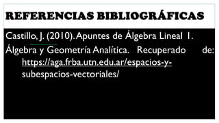 REFERENCIAS BIBLIOGRÁFICAS
Castillo, J. (2010).Apuntes de Álgebra Lineal 1.
Álgebra y Geometría Analítica. Recuperado de:
https://aga.frba.utn.edu.ar/espacios-y-
subespacios-vectoriales/
 
