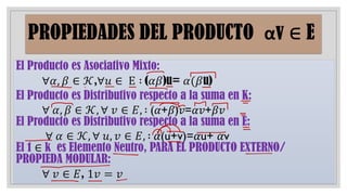 El Producto es Asociativo Mixto:
∀𝛼, 𝛽 ∈ 𝒦,∀𝑢 ∈ Ε ∶ (𝛼𝛽)u= 𝛼(𝛽u)
El Producto es Distributivo respecto a la suma en K:
∀ 𝛼, 𝛽 ∈ 𝒦, ∀ 𝑣 ∈ 𝐸, ∶ (𝛼+𝛽)𝑣=𝛼𝑣+𝛽𝑣
El Producto es Distributivo respecto a la suma en E:
∀ 𝛼 ∈ 𝒦, ∀ 𝑢, 𝑣 ∈ 𝐸, ∶ 𝛼(u+v)=𝛼u+ 𝛼v
El 1 ∈ k es Elemento Neutro, PARA EL PRODUCTO EXTERNO/
PROPIEDA MODULAR:
∀ 𝑣 ∈ 𝐸, 1𝑣 = 𝑣
 