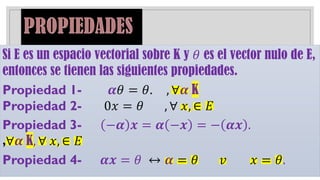 Si E es un espacio vectorial sobre K y 𝜃 es el vector nulo de E,
entonces se tienen las siguientes propiedades.
Propiedad 1- 𝜶𝜃 = 𝜃. , ∀𝜶 K
Propiedad 2- 0𝑥 = 𝜃 , ∀ 𝑥, ∈ 𝐸
Propiedad 3- −𝜶 𝒙 = 𝜶 −𝒙 = − 𝜶𝒙 .
,∀𝜶 K, ∀ 𝑥, ∈ 𝐸
Propiedad 4- 𝜶𝒙 = 𝜃 ↔ 𝜶 = 𝜃 𝑣 𝑥 = 𝜃.
 