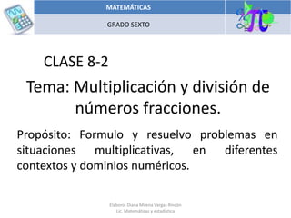 Tema: Multiplicación y división de
números fracciones.
Propósito: Formulo y resuelvo problemas en
situaciones multiplicativas, en diferentes
contextos y dominios numéricos.
CLASE 8-2
MATEMÁTICAS
GRADO SEXTO
Elaboro: Diana Milena Vargas Rincón
Lic. Matemáticas y estadística
 