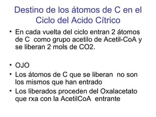 Destino de los átomos de C en el
      Ciclo del Acido Cítrico
• En cada vuelta del ciclo entran 2 átomos
  de C como grupo acetilo de Acetil-CoA y
  se liberan 2 mols de CO2.

• OJO
• Los átomos de C que se liberan no son
  los mismos que han entrado
• Los liberados proceden del Oxalacetato
  que rxa con la AcetilCoA entrante
 