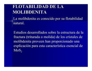 FLOTABILIDAD DE LA 
MOLIBDENITA 
La molibdenita es conocido por su flotabilidad 
natural. 
Estudios desarrollados sobre la estructura de la 
fractura (triturada o molida) de los cristales de 
molibdenita proveen han proporcionado una 
explicación para esta característica esencial de 
MoS2 
 