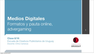 Medios Digitales
                Formatos y pauta online,
                advergaming                                     1


                Clase 8/16
                Escuela de Creativos Publicitarios de Uruguay
                Docente: Chino Carranza



jueves 2 de junio de 2011
 