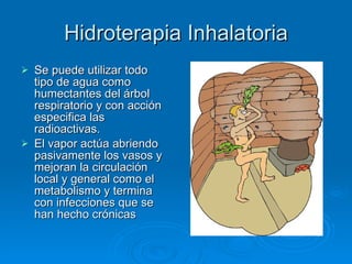 Hidroterapia Inhalatoria Se puede utilizar todo tipo de agua como humectantes del árbol respiratorio y con acción especifica las radioactivas. El vapor actúa abriendo pasivamente los vasos y mejoran la circulación local y general como el metabolismo y termina con infecciones que se han hecho crónicas 