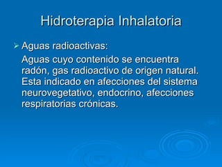Hidroterapia Inhalatoria Aguas radioactivas: Aguas cuyo contenido se encuentra radón, gas radioactivo de origen natural. Esta indicado en afecciones del sistema neurovegetativo, endocrino, afecciones respiratorias crónicas. 