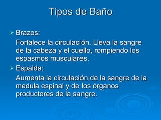 Tipos de Baño Brazos: Fortalece la circulación. Lleva la sangre de la cabeza y el cuello, rompiendo los espasmos musculares.  Espalda: Aumenta la circulación de la sangre de la medula espinal y de los órganos productores de la sangre. 