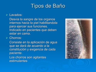 Tipos de Baño Lavados: Desvia la sangre de los organos internos hacia la piel habilitandola para ejercer sus funciones. Indicado en pacientes que deben estar en cama. Chorros: Consiste en la aplicación de agua que se dará de acuerdo a la constitución y exigencia de cada paciente. Los chorros son agitantes estimulantes 