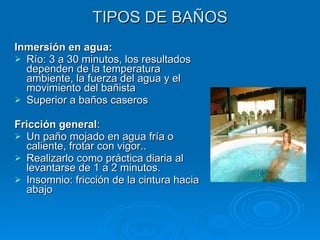 TIPOS DE BAÑOS Inmersión en agua:  Río: 3 a 30 minutos, los resultados dependen de la temperatura ambiente, la fuerza del agua y el movimiento del bañista Superior a baños caseros Fricción general :  Un paño mojado en agua fría o caliente, frotar con vigor.. Realizarlo como práctica diaria al levantarse de 1 a 2 minutos. Insomnio: fricción de la cintura hacia abajo 