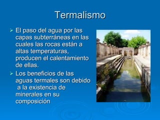 Termalismo El paso del agua por las capas subterráneas en las cuales las rocas están a altas temperaturas, producen el calentamiento de ellas. Los beneficios de las aguas termales son debido  a la existencia de minerales en su composición 