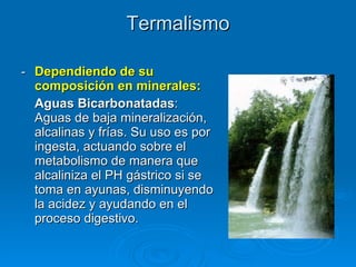 Termalismo -  Dependiendo de su composición en minerales: Aguas Bicarbonatadas : Aguas de baja mineralización, alcalinas y frías. Su uso es por ingesta, actuando sobre el metabolismo de manera que alcaliniza el PH gástrico si se toma en ayunas, disminuyendo la acidez y ayudando en el proceso digestivo.  