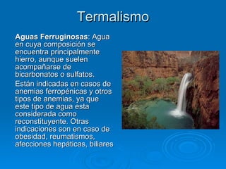Termalismo Aguas Ferruginosas : Agua en cuya composición se encuentra principalmente hierro, aunque suelen acompañarse de bicarbonatos o sulfatos.  Están indicadas en casos de anemias ferropénicas y otros tipos de anemias, ya que este tipo de agua esta considerada como reconstituyente. Otras indicaciones son en caso de obesidad, reumatismos, afecciones hepáticas, biliares 
